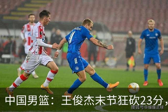 中国男篮：王俊杰末节狂砍23分，崔永熙找回状态，王浩然双位数得分