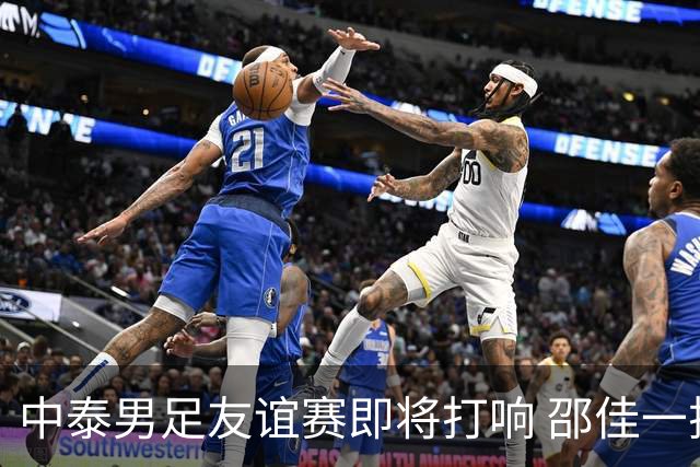 中泰男足友谊赛即将打响 邵佳一挂帅国足主场首秀全力争胜