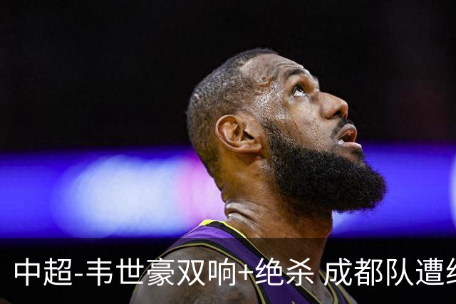 中超-韦世豪双响+绝杀 成都队遭绝平后反绝杀3-2新鹏城
