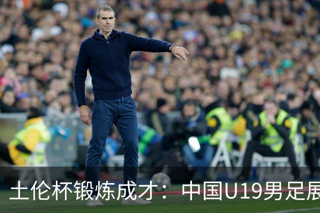 土伦杯锻炼成才：中国U19男足展现风采 在强敌面前彰显技术与斗志