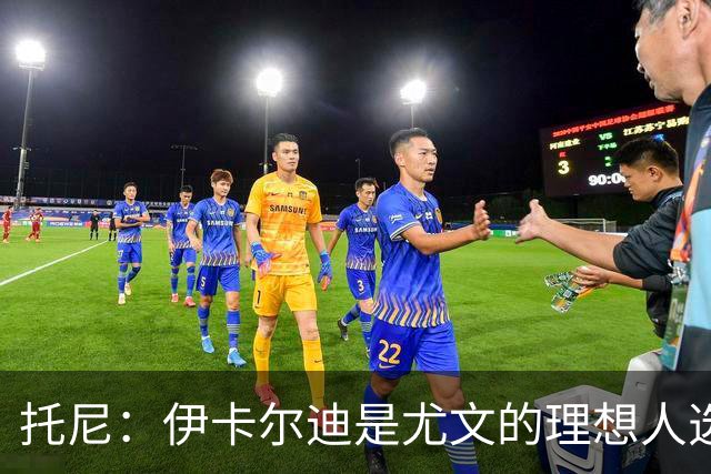 托尼：伊卡尔迪是尤文的理想人选 斯卡马卡还得练