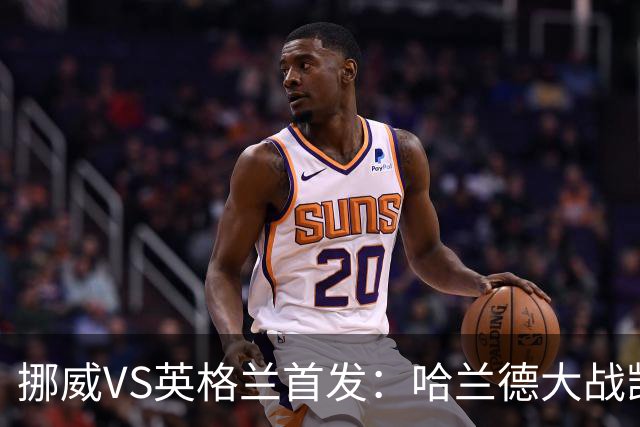 挪威VS英格兰首发：哈兰德大战凯恩 厄德高PK贝林厄姆