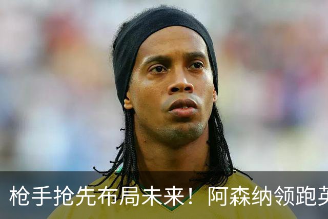 枪手抢先布局未来！阿森纳领跑英超抢16岁天才蒙加，谈判稳步落地