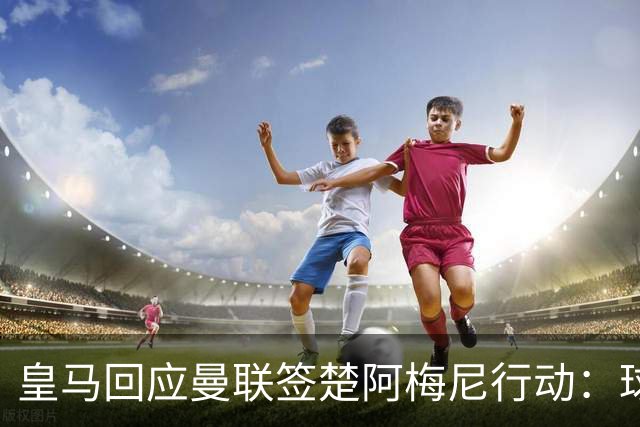 皇马回应曼联签楚阿梅尼行动：球员申请转会才卖，1.2亿以下免谈