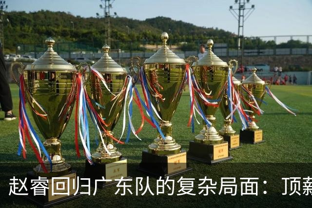 赵睿回归广东队的复杂局面：顶薪、合同与球队未来
