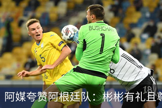 阿媒夸赞阿根廷队：彬彬有礼且尊重他人 展现了优良品格