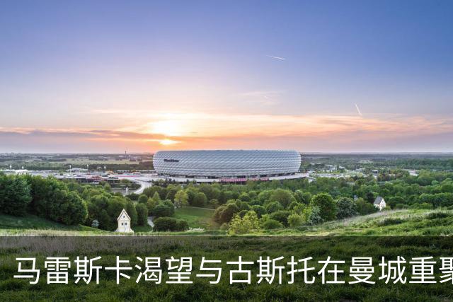 马雷斯卡渴望与古斯托在曼城重聚 切尔西标价7500万镑！